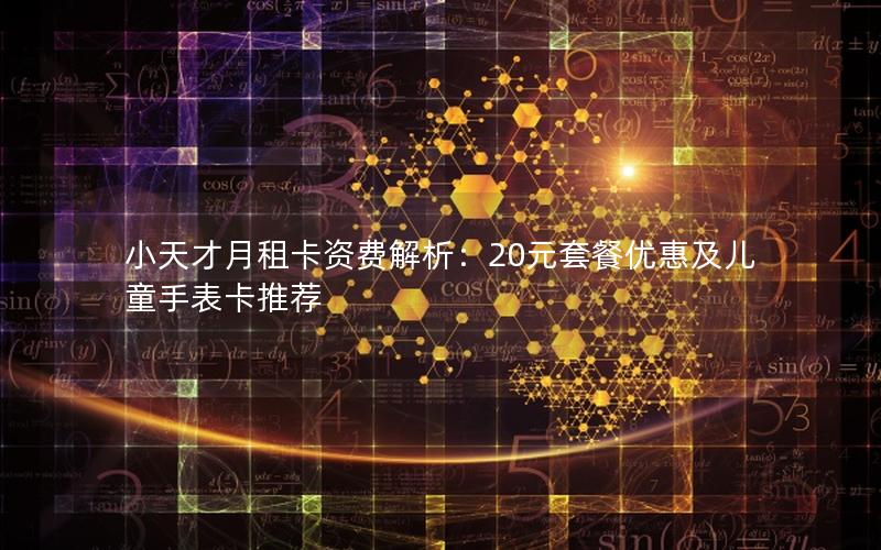 小天才月租卡资费解析：20元套餐优惠及儿童手表卡推荐