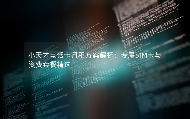 小天才电话卡月租方案解析：专属SIM卡与资费套餐精选