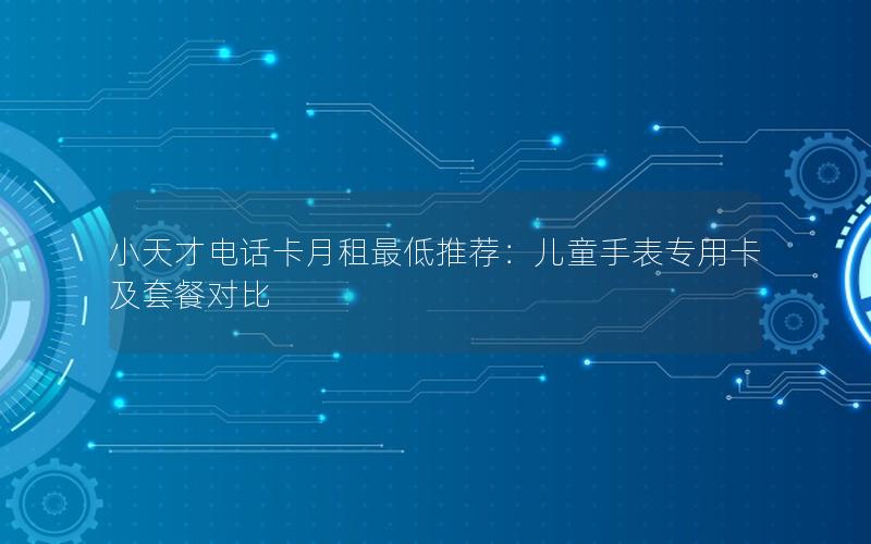 小天才电话卡月租最低推荐：儿童手表专用卡及套餐对比