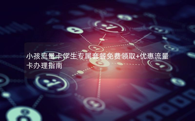 小孩流量卡学生专属套餐免费领取+优惠流量卡办理指南