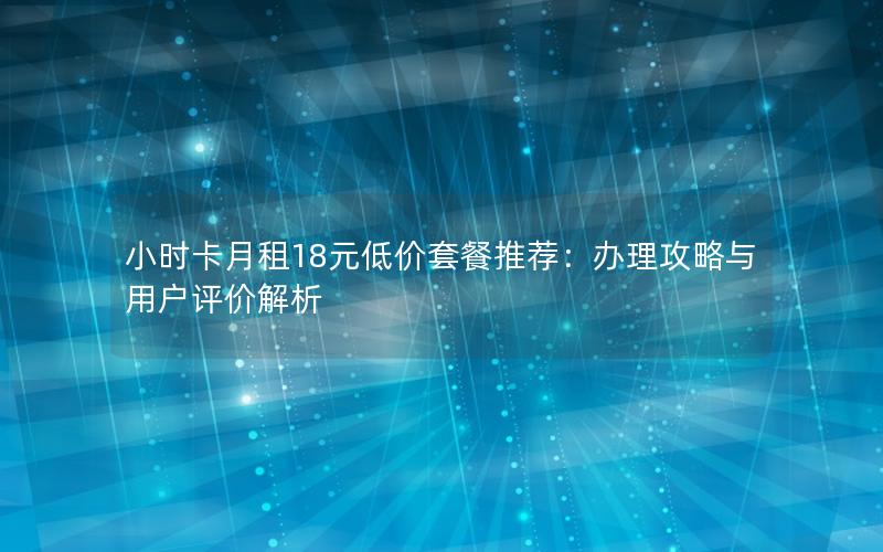 小时卡月租18元低价套餐推荐：办理攻略与用户评价解析