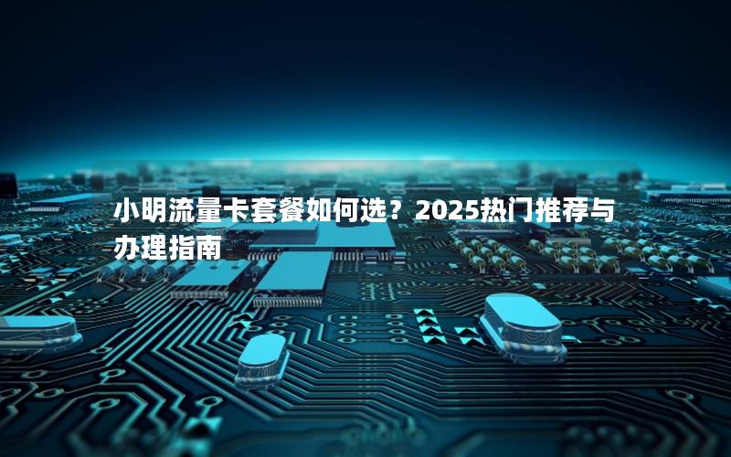小明流量卡套餐如何选？2025热门推荐与办理指南