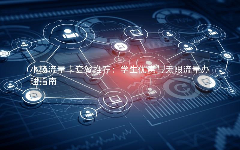 小杨流量卡套餐推荐：学生优惠与无限流量办理指南
