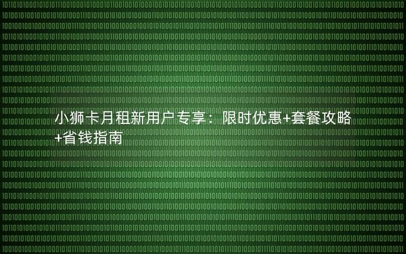 小狮卡月租新用户专享：限时优惠+套餐攻略+省钱指南
