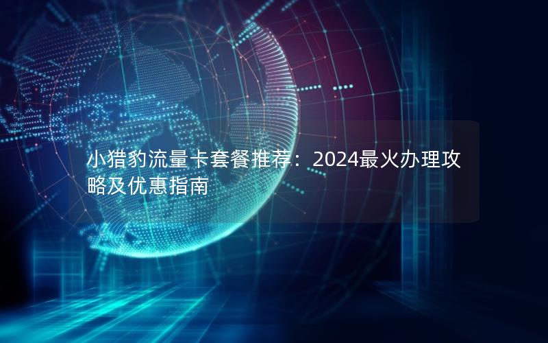 小猎豹流量卡套餐推荐：2024最火办理攻略及优惠指南