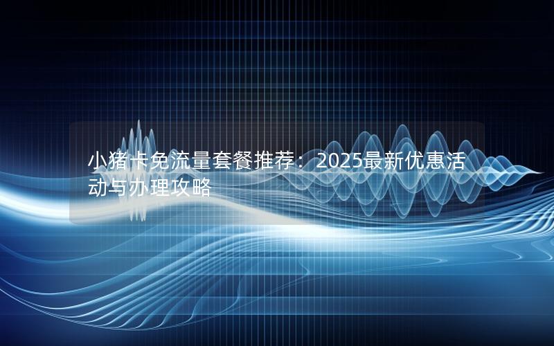 小猪卡免流量套餐推荐：2025最新优惠活动与办理攻略