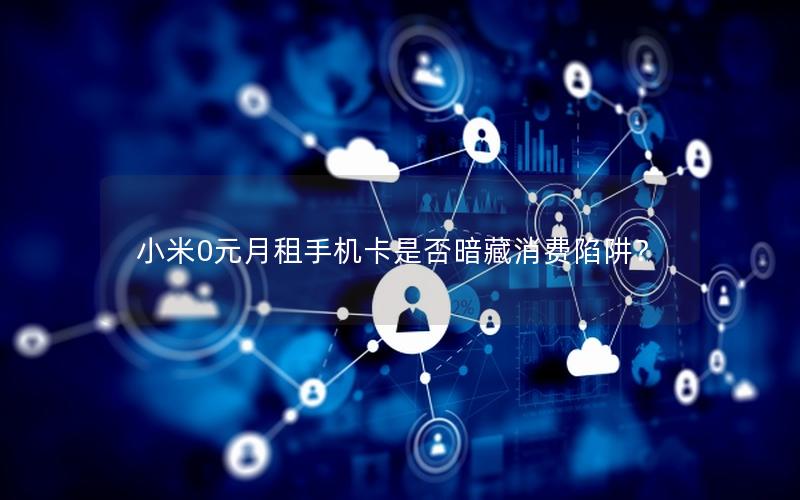 小米0元月租手机卡是否暗藏消费陷阱？
