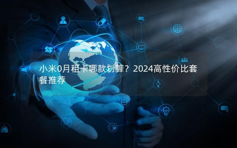 小米0月租卡哪款划算？2024高性价比套餐推荐