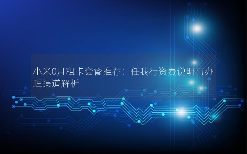 小米0月租卡套餐推荐：任我行资费说明与办理渠道解析