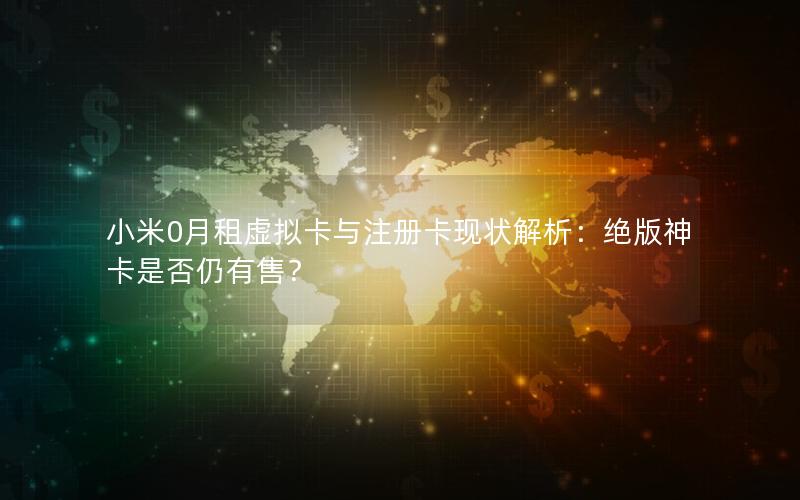 小米0月租虚拟卡与注册卡现状解析：绝版神卡是否仍有售？