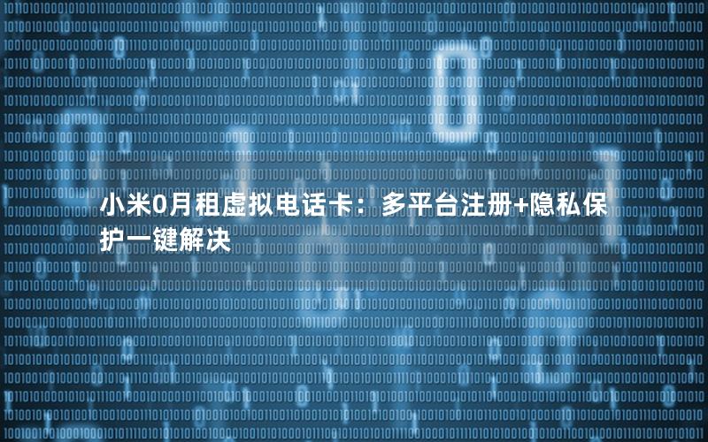 小米0月租虚拟电话卡：多平台注册+隐私保护一键解决