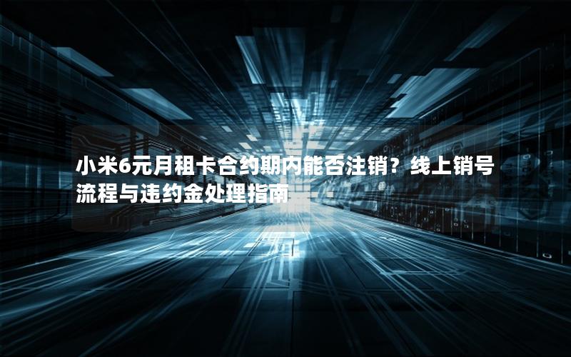 小米6元月租卡合约期内能否注销？线上销号流程与违约金处理指南