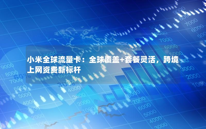 小米全球流量卡：全球覆盖+套餐灵活，跨境上网资费新标杆
