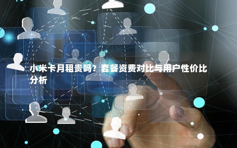 小米卡月租贵吗？套餐资费对比与用户性价比分析