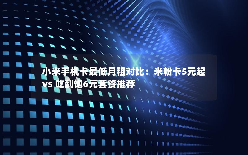 小米手机卡最低月租对比：米粉卡5元起 vs 吃到饱6元套餐推荐