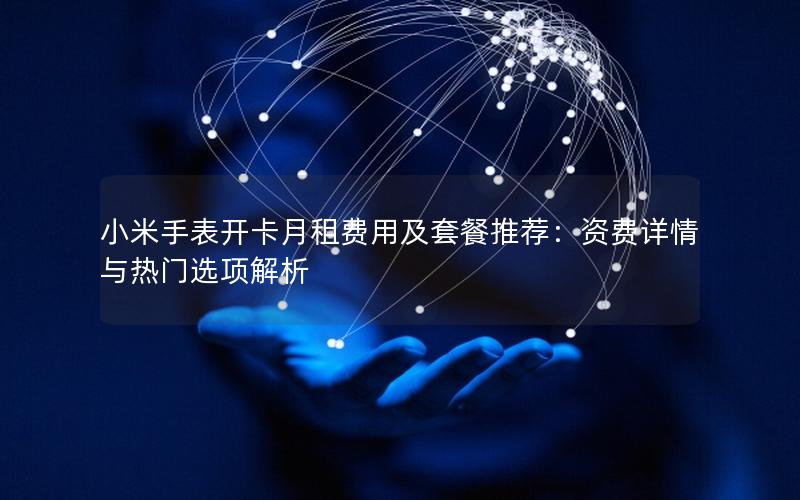 小米手表开卡月租费用及套餐推荐：资费详情与热门选项解析