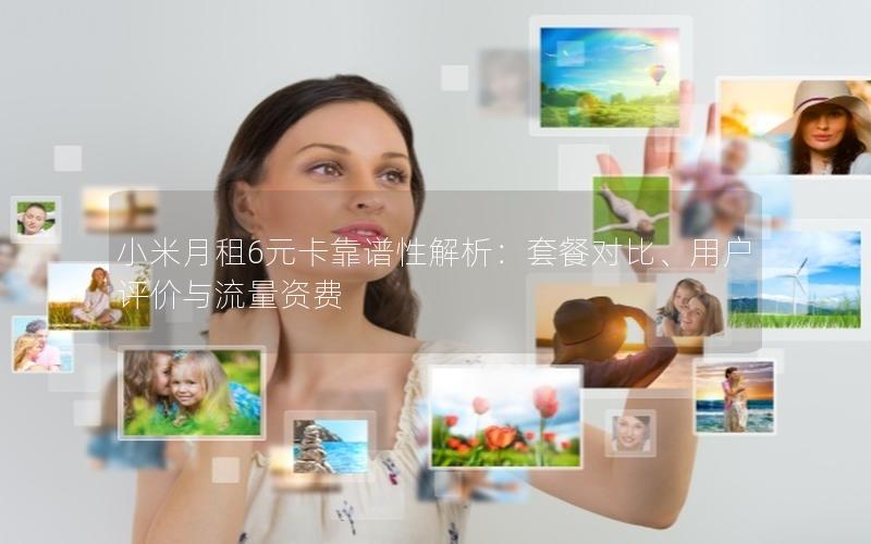 小米月租6元卡靠谱性解析：套餐对比、用户评价与流量资费