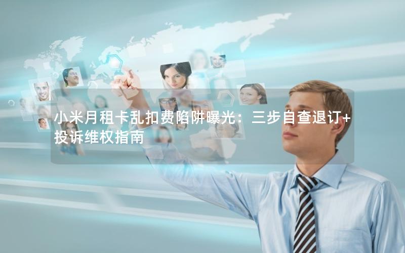 小米月租卡乱扣费陷阱曝光：三步自查退订+投诉维权指南