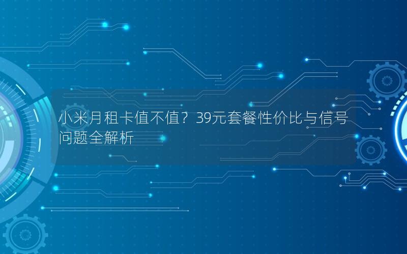 小米月租卡值不值？39元套餐性价比与信号问题全解析