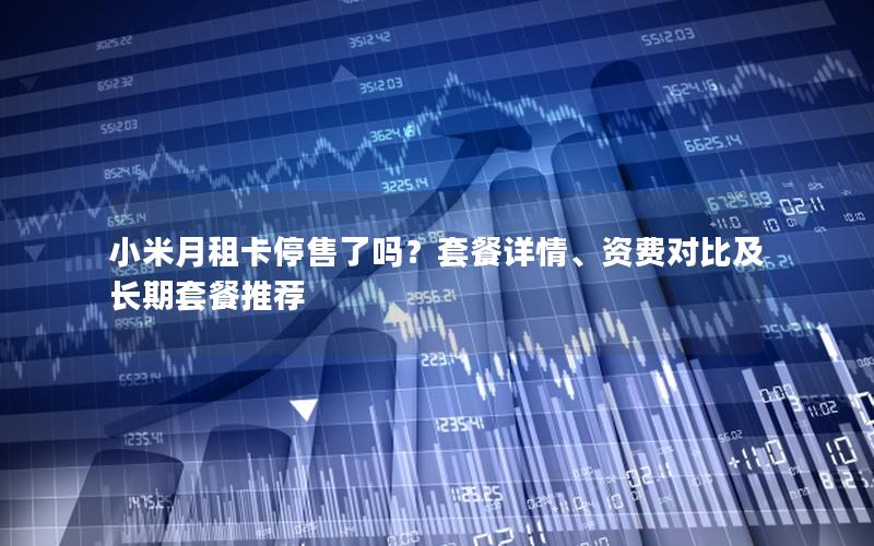 小米月租卡停售了吗？套餐详情、资费对比及长期套餐推荐