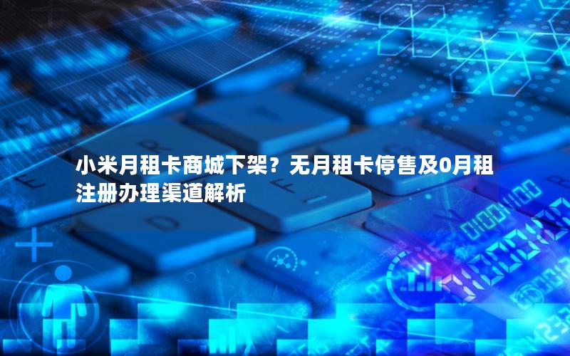 小米月租卡商城下架？无月租卡停售及0月租注册办理渠道解析
