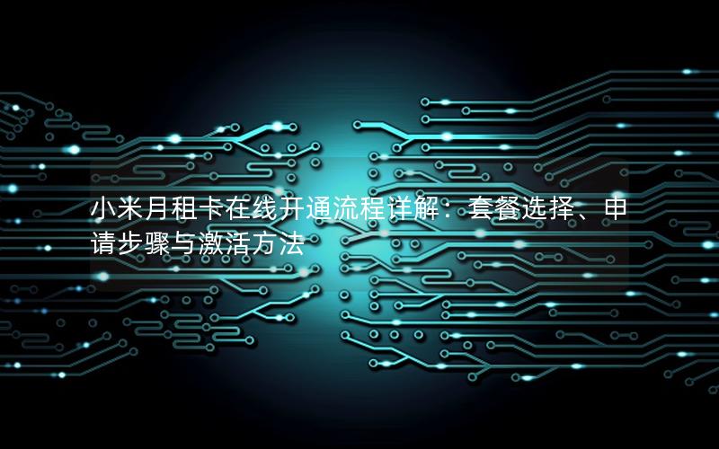 小米月租卡在线开通流程详解：套餐选择、申请步骤与激活方法