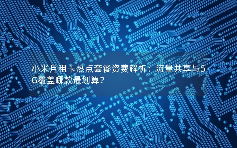 小米月租卡热点套餐资费解析：流量共享与5G覆盖哪款最划算？