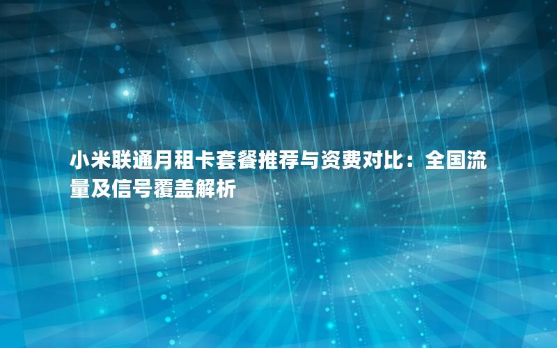 小米联通月租卡套餐推荐与资费对比：全国流量及信号覆盖解析