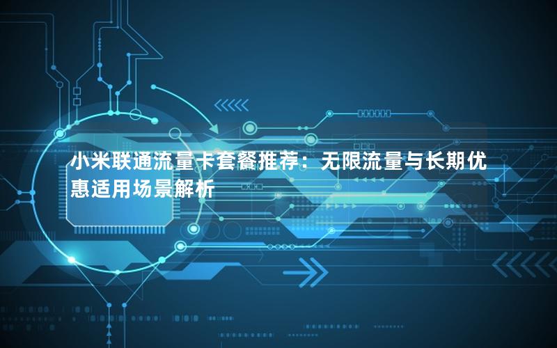 小米联通流量卡套餐推荐：无限流量与长期优惠适用场景解析