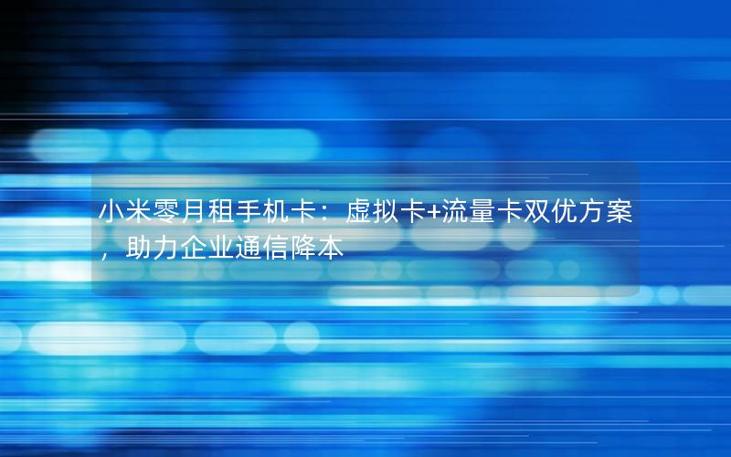 小米零月租手机卡：虚拟卡+流量卡双优方案，助力企业通信降本