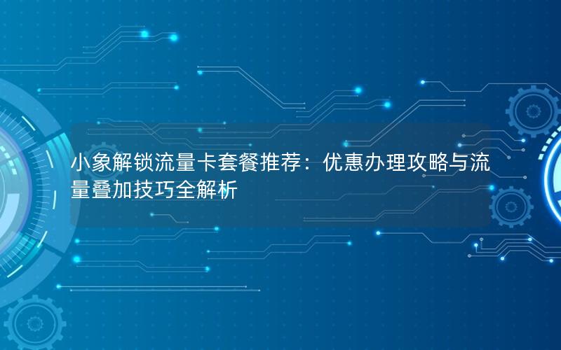 小象解锁流量卡套餐推荐：优惠办理攻略与流量叠加技巧全解析