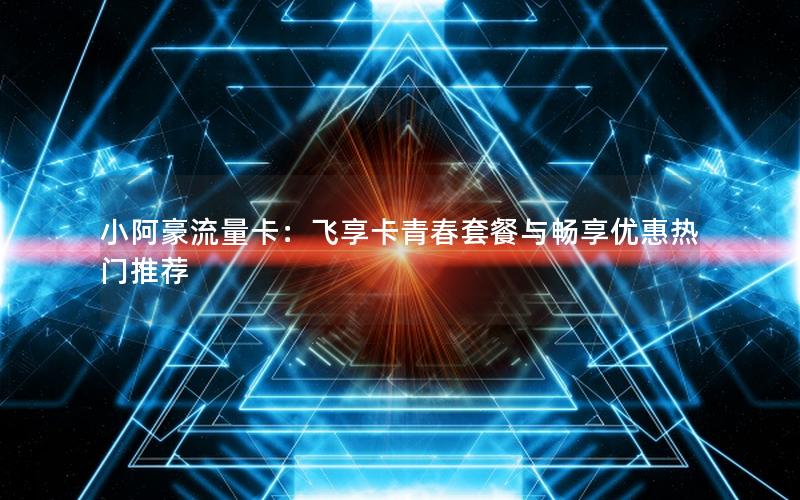 小阿豪流量卡：飞享卡青春套餐与畅享优惠热门推荐