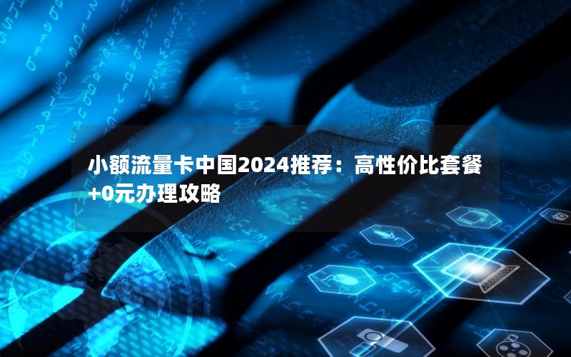 小额流量卡中国2024推荐：高性价比套餐+0元办理攻略