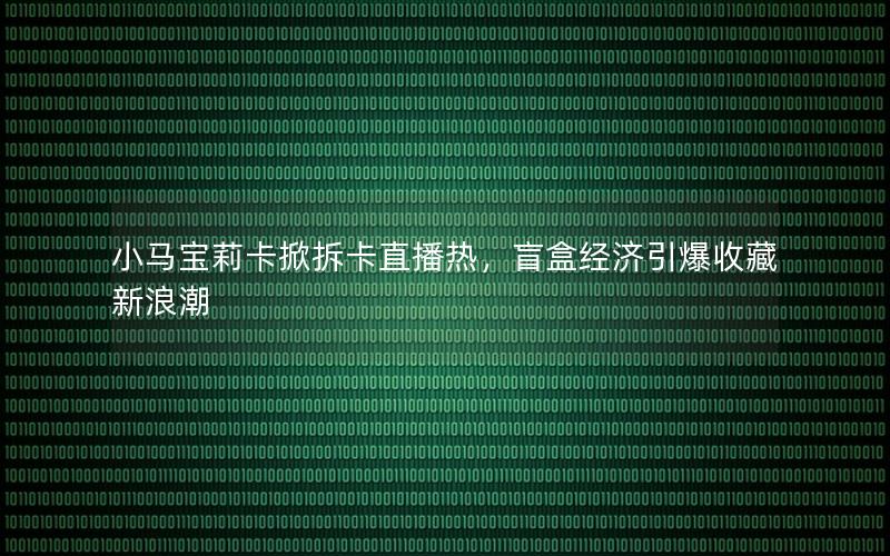 小马宝莉卡掀拆卡直播热，盲盒经济引爆收藏新浪潮