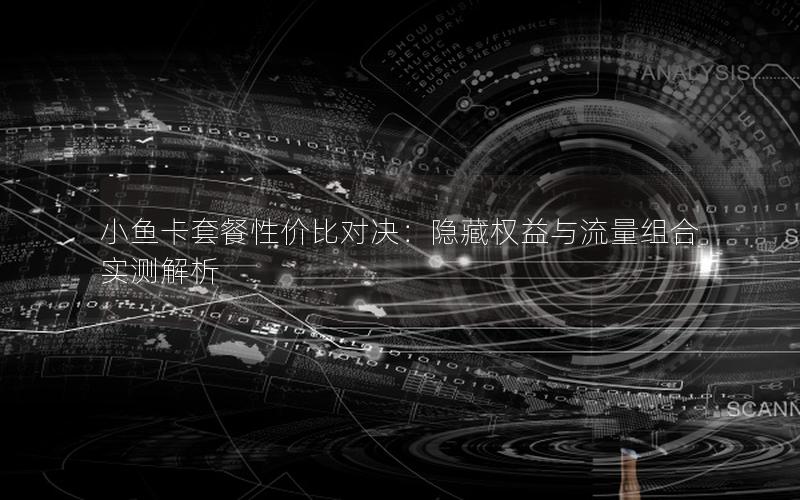小鱼卡套餐性价比对决：隐藏权益与流量组合实测解析