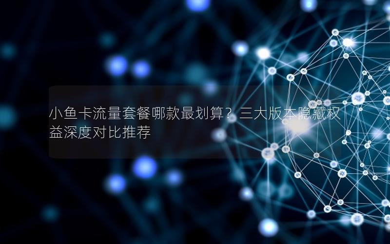 小鱼卡流量套餐哪款最划算？三大版本隐藏权益深度对比推荐