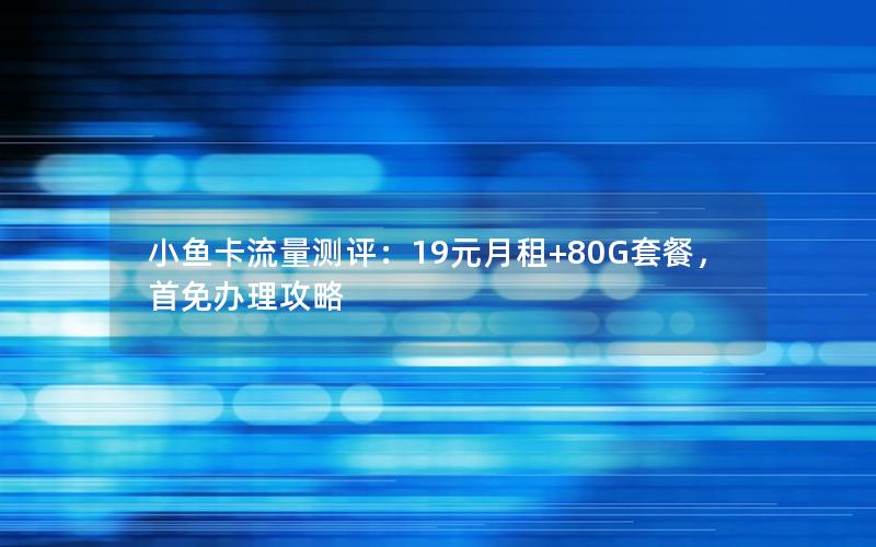 小鱼卡流量测评：19元月租+80G套餐，首免办理攻略