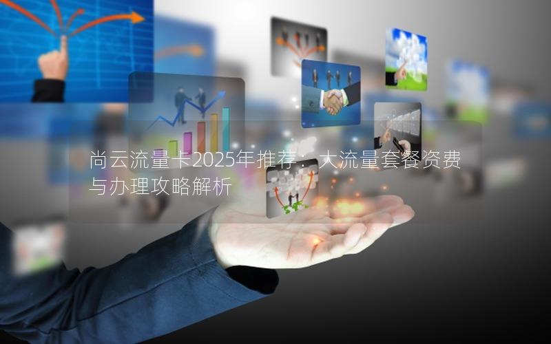 尚云流量卡2025年推荐：大流量套餐资费与办理攻略解析