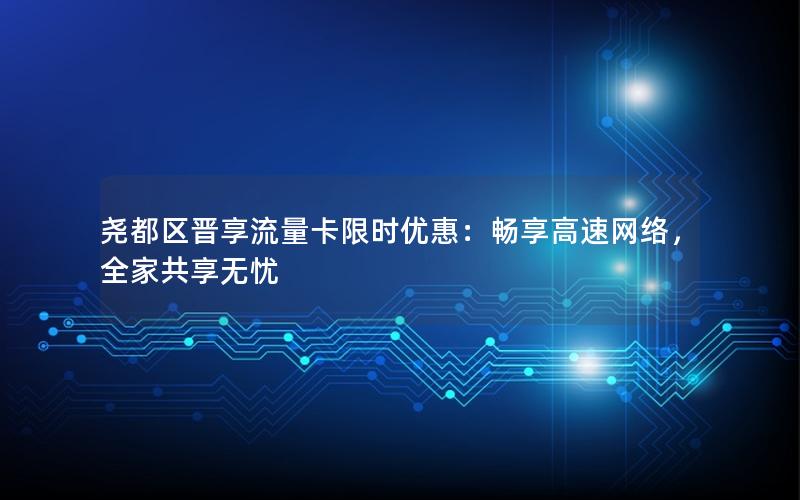 尧都区晋享流量卡限时优惠：畅享高速网络，全家共享无忧