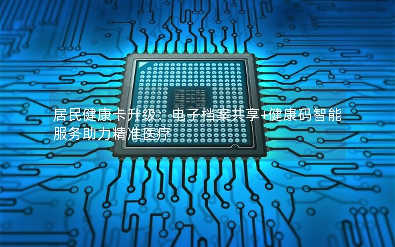 居民健康卡升级：电子档案共享+健康码智能服务助力精准医疗
