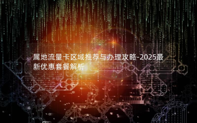 属地流量卡区域推荐与办理攻略-2025最新优惠套餐解析