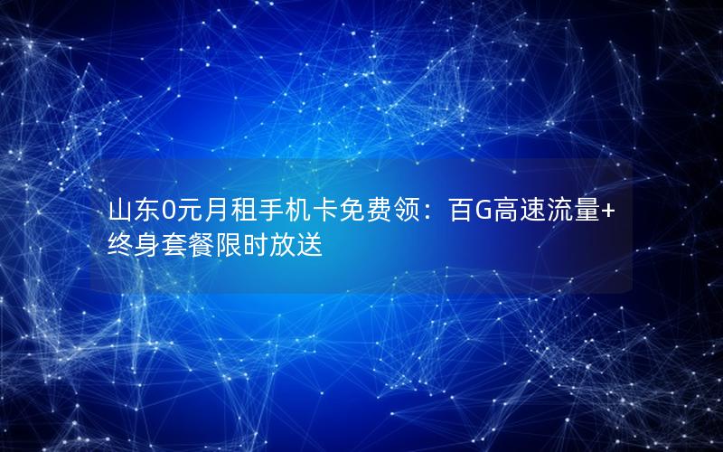 山东0元月租手机卡免费领：百G高速流量+终身套餐限时放送