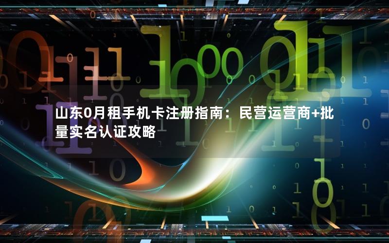 山东0月租手机卡注册指南：民营运营商+批量实名认证攻略