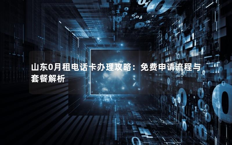 山东0月租电话卡办理攻略：免费申请流程与套餐解析
