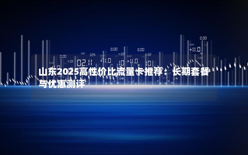 山东2025高性价比流量卡推荐：长期套餐与优惠测评