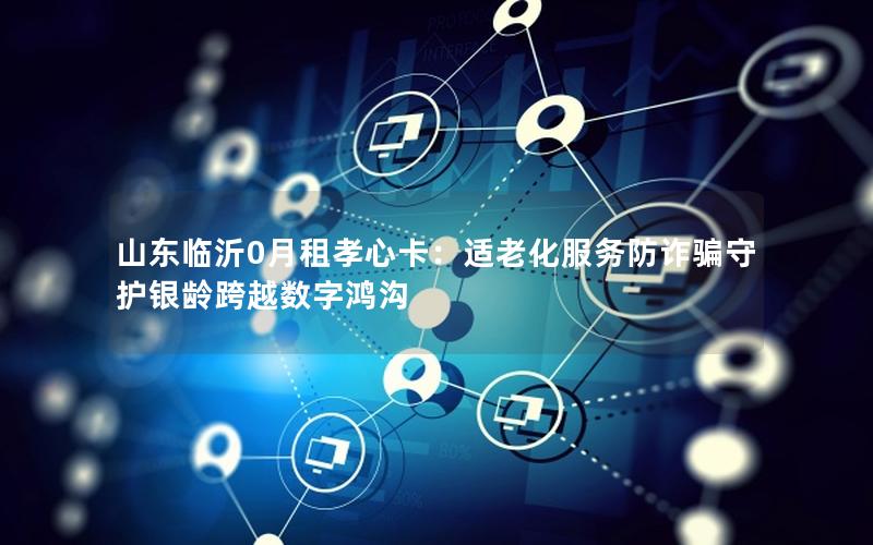 山东临沂0月租孝心卡：适老化服务防诈骗守护银龄跨越数字鸿沟