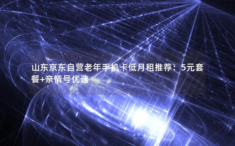 山东京东自营老年手机卡低月租推荐：5元套餐+亲情号优选