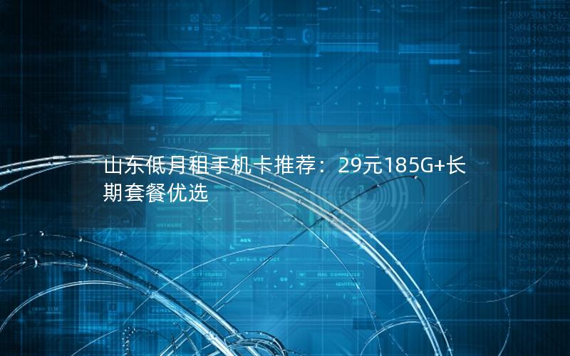 山东低月租手机卡推荐：29元185G+长期套餐优选