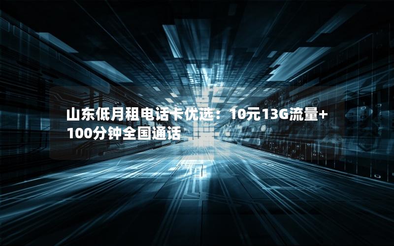 山东低月租电话卡优选：10元13G流量+100分钟全国通话