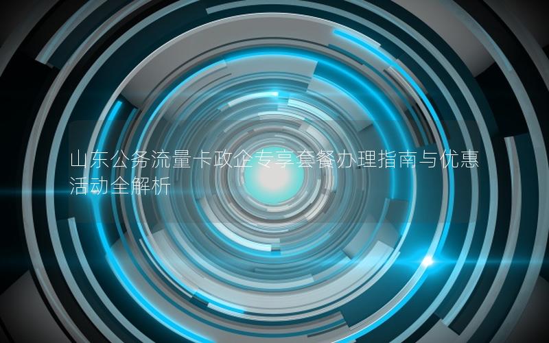 山东公务流量卡政企专享套餐办理指南与优惠活动全解析